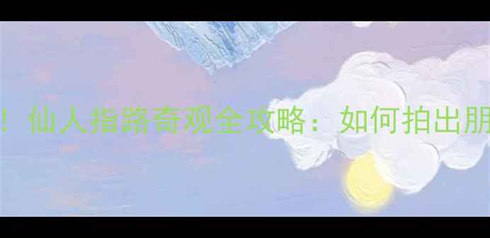 黄山必打卡秘境仙人指路奇观全攻略如何拍出朋友圈爆款大片