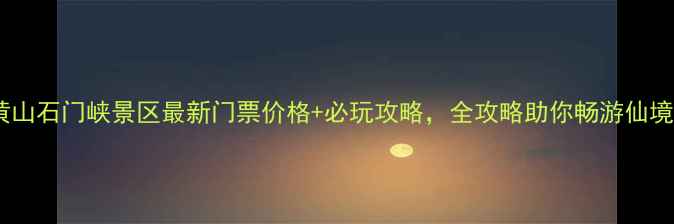 黄山石门峡景区最新门票价格必玩攻略全攻略助你畅游仙境