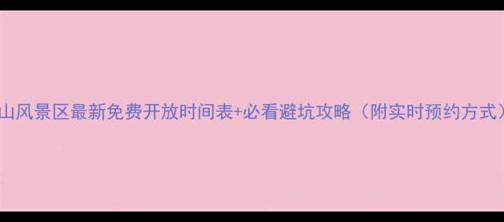 黄山风景区最新免费开放时间表必看避坑攻略附实时预约方式
