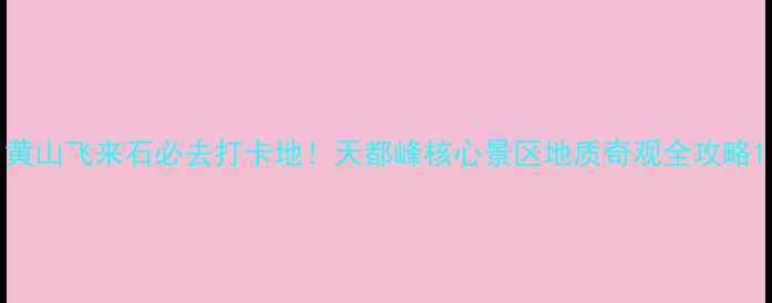 黄山飞来石必去打卡地天都峰核心景区地质奇观全攻略