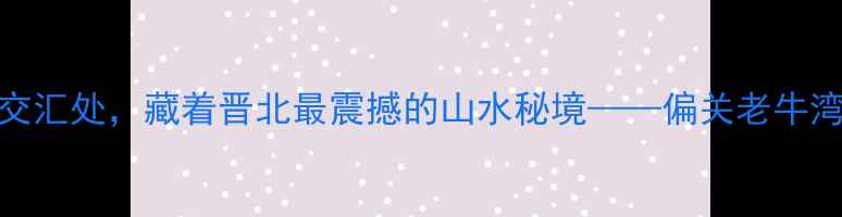 黄河与长城的世纪交汇处藏着晋北最震撼的山水秘境偏关老牛湾旅游景区深度指南