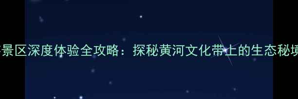 黄河人家旅游景区深度体验全攻略探秘黄河文化带上的生态秘境与亲子乐园