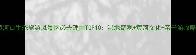 图片 黄河口生态旅游风景区必去理由TOP10：湿地奇观+黄河文化+亲子游攻略2