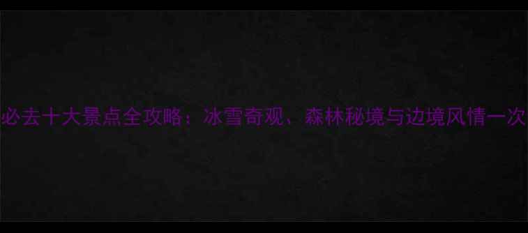 图片 黑龙江必去十大景点全攻略：冰雪奇观、森林秘境与边境风情一次说清！