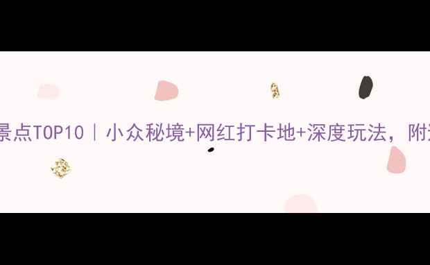 黔东南必去景点TOP10小众秘境网红打卡地深度玩法附避坑指南