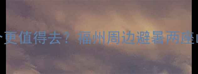 鼓山vs鼓岭哪个更值得去福州周边避暑两座山深度对比攻略