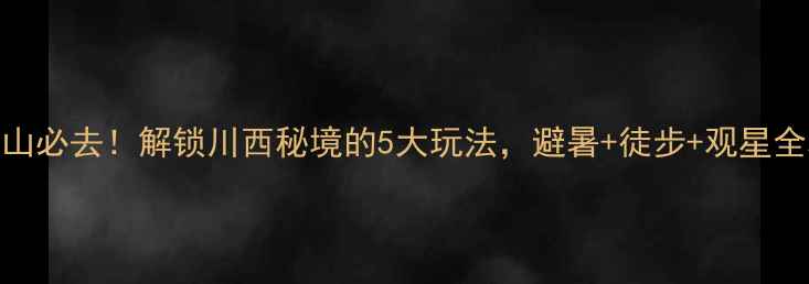 图片 齐岳山必去！解锁川西秘境的5大玩法，避暑+徒步+观星全攻略
