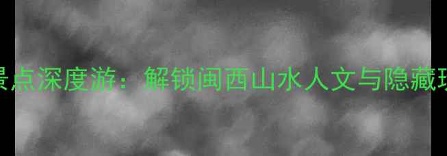龙岩必去景点深度游解锁闽西山水人文与隐藏玩法全攻略