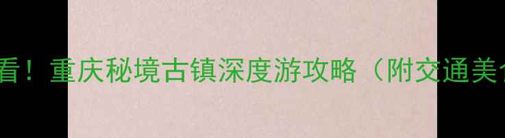 图片 龚滩古镇必看！重庆秘境古镇深度游攻略（附交通美食拍照点）1
