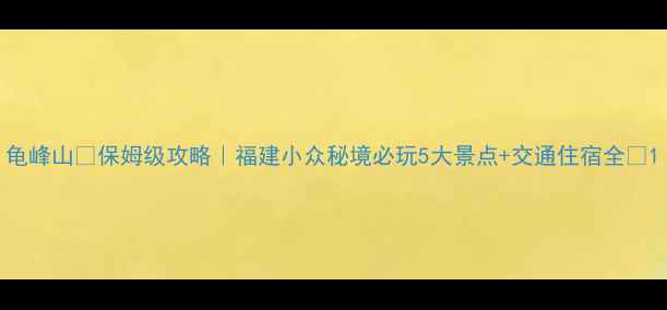 图片 龟峰山🌄保姆级攻略｜福建小众秘境必玩5大景点+交通住宿全✨1