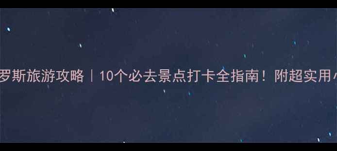 俄罗斯旅游攻略10个必去景点打卡全指南附超实用小贴士