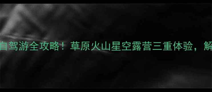 图片 🌄内蒙古克旗自驾游全攻略！草原火山星空露营三重体验，解锁小众秘境🚗