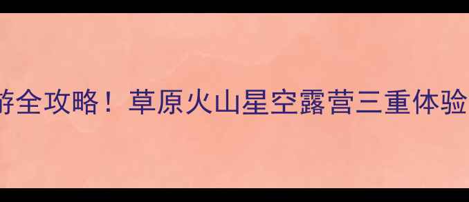 内蒙古克旗自驾游全攻略草原火山星空露营三重体验解锁小众秘境