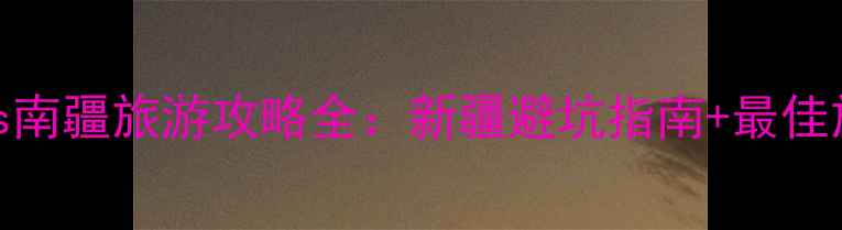 北疆vs南疆旅游攻略全新疆避坑指南最佳旅行时间