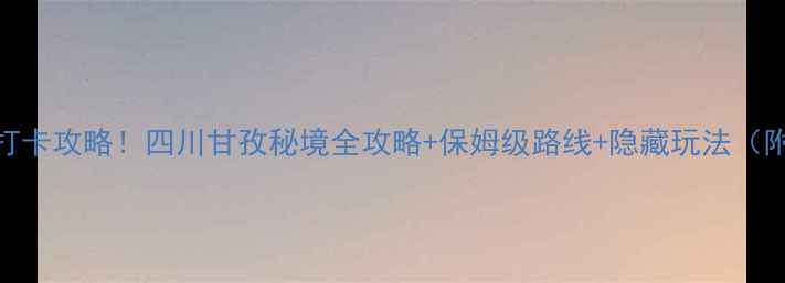 大川河景区必去打卡攻略四川甘孜秘境全攻略保姆级路线隐藏玩法附最新交通住宿
