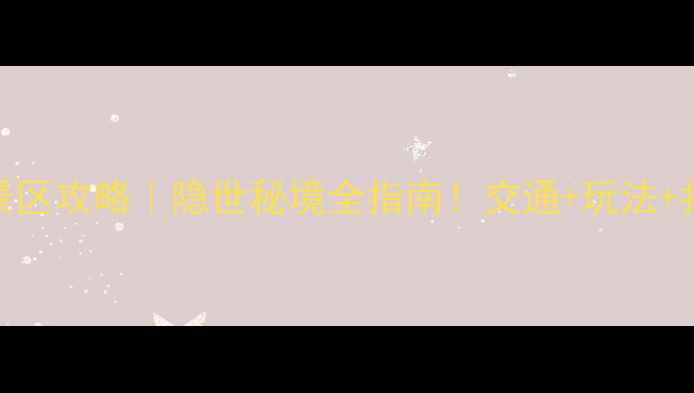 大箭沟景区攻略隐世秘境全指南交通玩法拍照点收藏