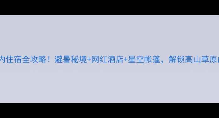 毕棚沟景区内住宿全攻略避暑秘境网红酒店星空帐篷解锁高山草原的N种浪漫玩法
