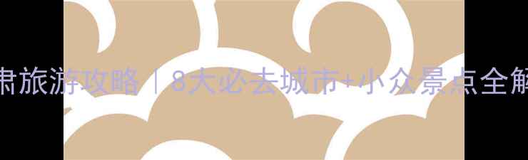 甘肃旅游攻略8大必去城市小众景点全解锁