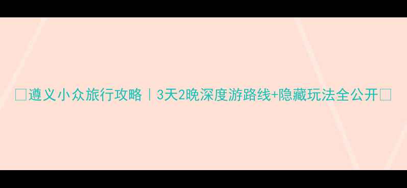 遵义小众旅行攻略3天2晚深度游路线隐藏玩法全公开