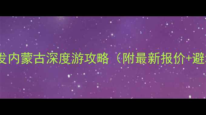 重庆出发内蒙古深度游攻略附最新报价避坑指南