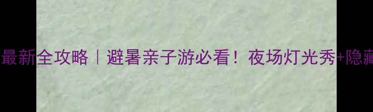 九曲湾水上乐园最新全攻略避暑亲子游必看夜场灯光秀隐藏玩法大公开