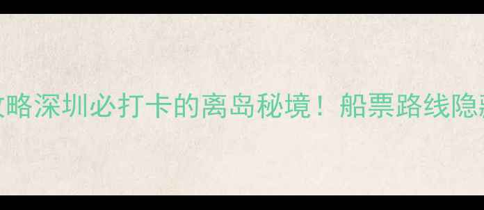 伶仃岛一日游全攻略深圳必打卡的离岛秘境船票路线隐藏玩法全公开