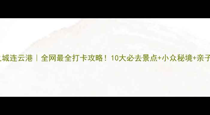 山海之城连云港全网最全打卡攻略10大必去景点小众秘境亲子游攻略