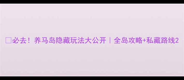 图片 🌊必去！养马岛隐藏玩法大公开｜全岛攻略+私藏路线2