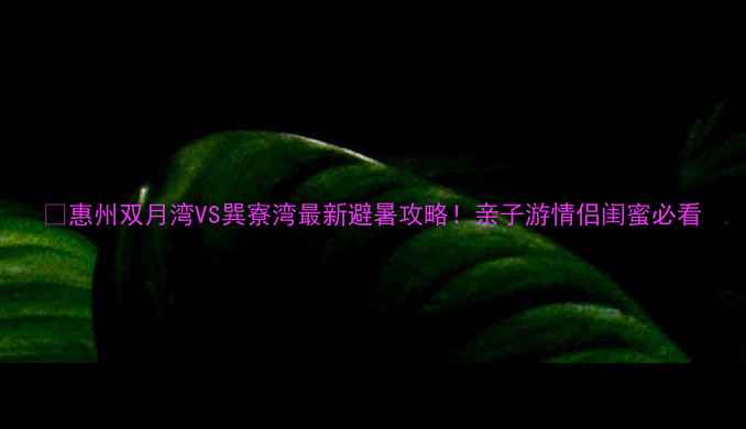 惠州双月湾VS巽寮湾最新避暑攻略亲子游情侣闺蜜必看