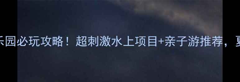梧州水上乐园必玩攻略超刺激水上项目亲子游推荐夏日清凉指南
