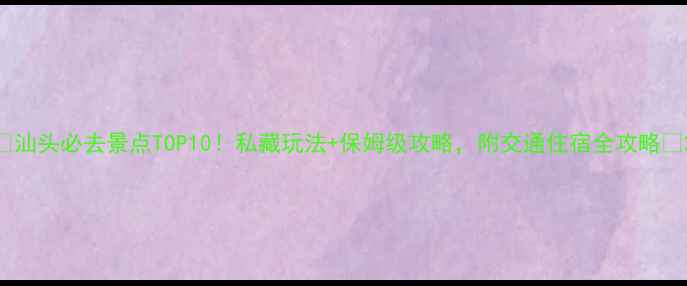 汕头必去景点TOP10私藏玩法保姆级攻略附交通住宿全攻略