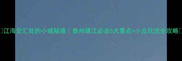 江海交汇处的小城秘境泰州靖江必去5大景点小众玩法全攻略
