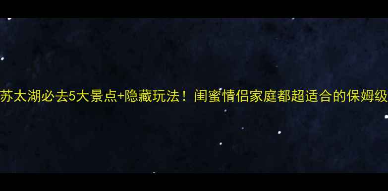 江苏太湖必去5大景点隐藏玩法闺蜜情侣家庭都超适合的保姆级攻略
