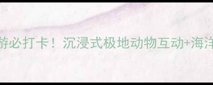 海昌极地海洋世界亲子游必打卡沉浸式极地动物互动海洋剧场萌宝乐园全攻略