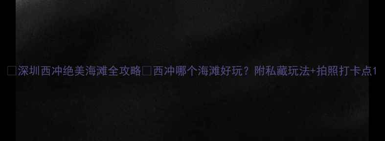 图片 🌊深圳西冲绝美海滩全攻略✨西冲哪个海滩好玩？附私藏玩法+拍照打卡点1