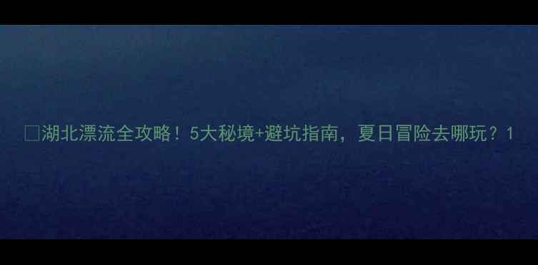 湖北漂流全攻略5大秘境避坑指南夏日冒险去哪玩