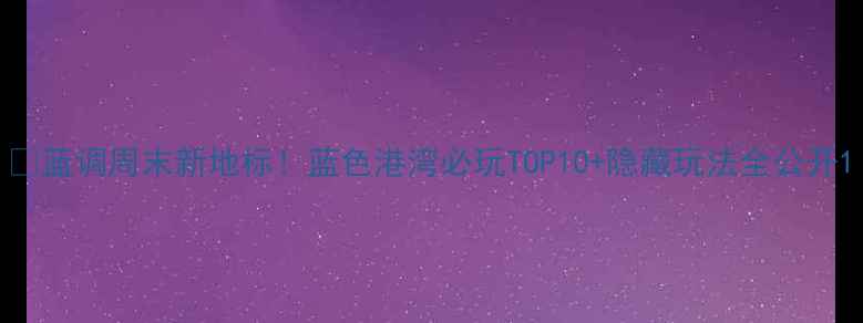 图片 🌊蓝调周末新地标！蓝色港湾必玩TOP10+隐藏玩法全公开1