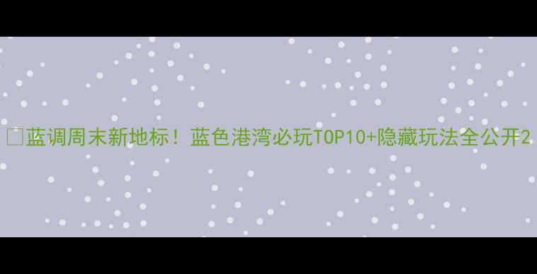图片 🌊蓝调周末新地标！蓝色港湾必玩TOP10+隐藏玩法全公开2