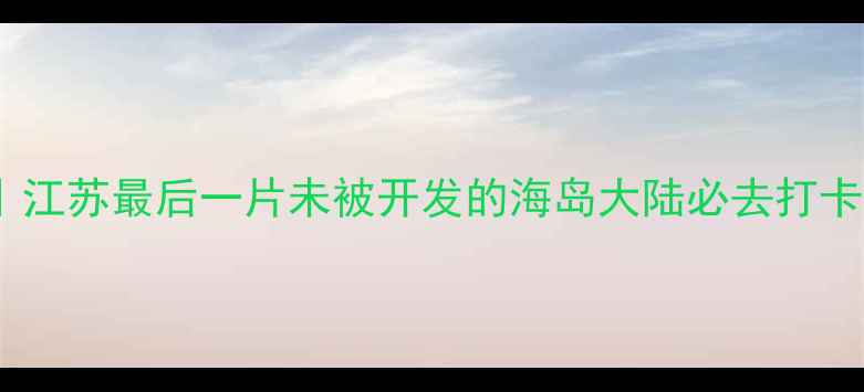 如东小众秘境江苏最后一片未被开发的海岛大陆必去打卡清单附保姆级攻略