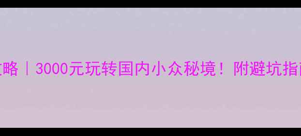 保姆级自助游攻略3000元玩转国内小众秘境附避坑指南超实用行程表