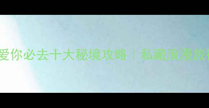 地球说爱你必去十大秘境攻略私藏浪漫旅行地清单