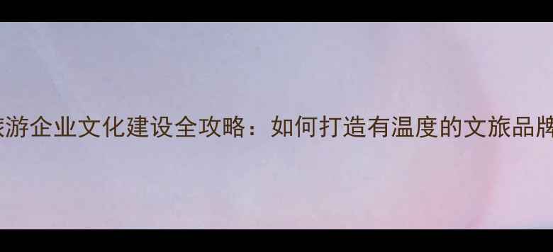 图片 🌍旅游企业文化建设全攻略：如何打造有温度的文旅品牌？1