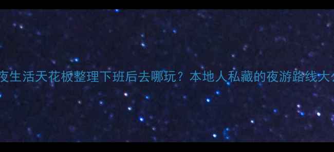 长沙夜生活天花板整理下班后去哪玩本地人私藏的夜游路线大公开