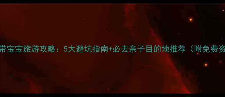 夏季带宝宝旅游攻略5大避坑指南必去亲子目的地推荐附免费资源