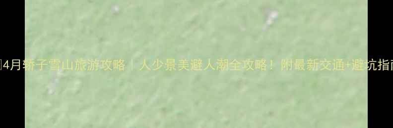 4月轿子雪山旅游攻略人少景美避人潮全攻略附最新交通避坑指南
