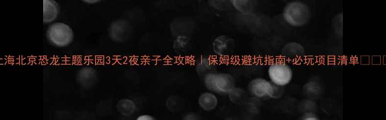 上海北京恐龙主题乐园3天2夜亲子全攻略保姆级避坑指南必玩项目清单
