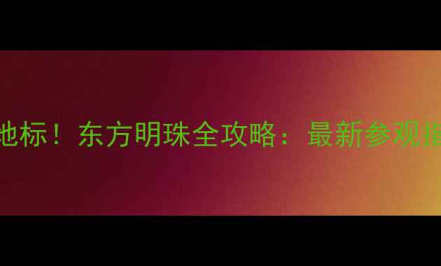 上海必打卡地标东方明珠全攻略最新参观指南隐藏玩法