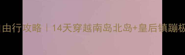 上海飞新西兰保姆级自由行攻略14天穿越南岛北岛皇后镇蹦极特卡波湖观星全记录