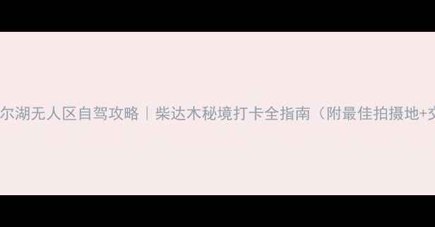 图片 🌟东台吉乃尔湖无人区自驾攻略｜柴达木秘境打卡全指南（附最佳拍摄地+交通攻略）1