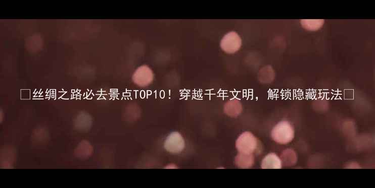 图片 🌟丝绸之路必去景点TOP10！穿越千年文明，解锁隐藏玩法🌟